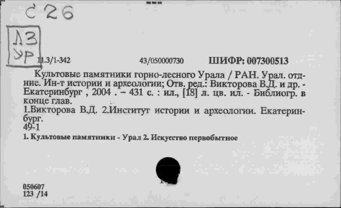 ﻿I 11.3/1-342	43/050000730 ШИФР: 007300513
Культовые памятники горно-лесного Урала / РАН. Урал, отд ние. Ин-т истории и археологии; Отв. ред.: Викторова В.Д. и др. Екатеринбург , 2004 . - 431 с. : ил., [18] л. цв. ил. - Библиогр. і конце глав.
1.Викторова В.Д. 2.Институт истории и археологии. Екатерин йт
1. Культовые памятники - Урал 2. Искусство первобытное
050607
123 /14